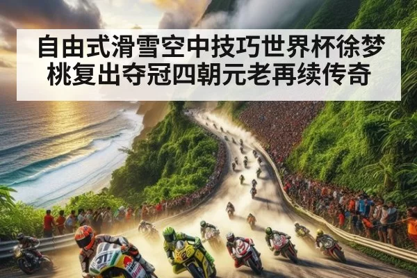 自由式滑雪空中技巧世界杯徐梦桃复出夺冠四朝元老再续传奇