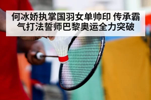 何冰娇执掌国羽女单帅印 传承霸气打法誓师巴黎奥运全力突破
